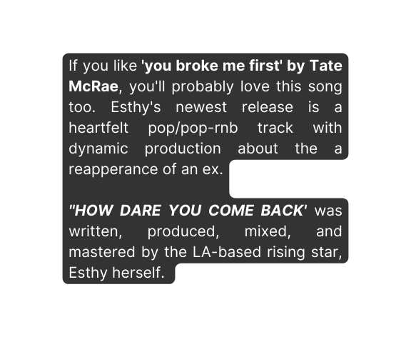 If you like you broke me first by Tate McRae you ll probably love this song too Esthy s newest release is a heartfelt pop pop rnb track with dynamic production about the a reapperance of an ex HOW DARE YOU COME BACK was written produced mixed and mastered by the LA based rising star Esthy herself